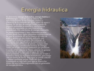 Se denomina energía hidráulica, energía hídrica o
hidroenergía, a aquella que se obtiene del
aprovechamiento de las energías cinética y
potencial de la corriente del agua, saltos de agua o
mareas. Es un tipo de energía verde cuando su
impacto ambiental es mínimo y usa la fuerza
hídrica sin represarla, en caso contrario es
considerada sólo una forma de energía renovable.
Se puede transformar a muy diferentes escalas,
existen desde hace siglos pequeñas explotaciones en
las que la corriente de un río mueve un rotor de
palas y genera un movimiento aplicado, por
ejemplo, en molinos rurales. Sin embargo, la
utilización más significativa la constituyen las
centrales hidroeléctricas de presas, aunque estas
últimas no son consideradas formas de energía
verde por el alto impacto ambiental que producen.
Cuando el Sol calienta la Tierra, además de generar
corrientes de aire, hace que el agua del mar,
principalmente, se evapore y ascienda por el aire y
se mueva hacia las regiones montañosas, para luego
caer en forma de lluvia. Esta agua se puede colectar
y retener mediante presas. Parte del agua
almacenada se deja salir para que se mueva los
álabes de una turbina engranada con un generador
de energía eléctrica.
 