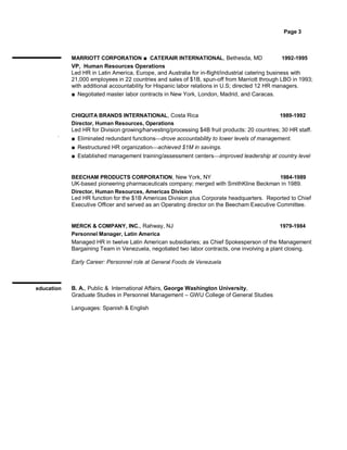Page 3



            MARRIOTT CORPORATION ■ CATERAIR INTERNATIONAL, Bethesda, MD                            1992-1995
            VP, Human Resources Operations
            Led HR in Latin America, Europe, and Australia for in-flight/industrial catering business with
            21,000 employees in 22 countries and sales of $1B, spun-off from Marriott through LBO in 1993;
            with additional accountability for Hispanic labor relations in U.S; directed 12 HR managers.
            ■ Negotiated master labor contracts in New York, London, Madrid, and Caracas.


            CHIQUITA BRANDS INTERNATIONAL, Costa Rica                                          1989-1992
            Director, Human Resources, Operations
            Led HR for Division growing/harvesting/processing $4B fruit products: 20 countries; 30 HR staff.
       .
            ■ Eliminated redundant functionsdrove accountability to lower levels of management.
            ■ Restructured HR organizationachieved $1M in savings.
            ■ Established management training/assessment centersimproved leadership at country level


            BEECHAM PRODUCTS CORPORATION, New York, NY                                      1984-1989
            UK-based pioneering pharmaceuticals company; merged with SmithKline Beckman in 1989.
            Director, Human Resources, Americas Division
            Led HR function for the $1B Americas Division plus Corporate headquarters. Reported to Chief
            Executive Officer and served as an Operating director on the Beecham Executive Committee.


            MERCK & COMPANY, INC., Rahway, NJ                                                  1979-1984
            Personnel Manager, Latin America
            Managed HR in twelve Latin American subsidiaries; as Chief Spokesperson of the Management
            Bargaining Team in Venezuela, negotiated two labor contracts, one involving a plant closing.

            Early Career: Personnel role at General Foods de Venezuela



education   B. A., Public & International Affairs, George Washington University,
            Graduate Studies in Personnel Management – GWU College of General Studies

            Languages: Spanish & English
 