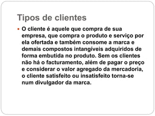 Tipos de clientes
 O cliente é aquele que compra de sua
empresa, que compra o produto e serviço por
ela ofertada e também consome a marca e
demais compostos intangíveis adquiridos de
forma embutida no produto. Sem os clientes
não há o facturamento, além de pagar o preço
e considerar o valor agregado da mercadoria,
o cliente satisfeito ou insatisfeito torna-se
num divulgador da marca.
 