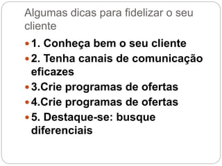 Algumas dicas para fidelizar o seu
cliente
 1. Conheça bem o seu cliente
 2. Tenha canais de comunicação
eficazes
 3.Crie programas de ofertas
 4.Crie programas de ofertas
 5. Destaque-se: busque
diferenciais
 