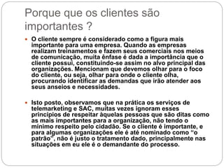 Porque que os clientes são
importantes ?
 O cliente sempre é considerado como a figura mais
importante para uma empresa. Quando as empresas
realizam treinamentos e fazem seus comerciais nos meios
de comunicação, muita ênfase é dada a importância que o
cliente possui, constituindo-se assim no alvo principal das
organizações. Mencionam que devemos olhar para o foco
do cliente, ou seja, olhar para onde o cliente olha,
procurando identificar as demandas que irão atender aos
seus anseios e necessidades.
 Isto posto, observamos que na prática os serviços de
telemarketing e SAC, muitas vezes ignoram esses
princípios de respeitar àquelas pessoas que são ditas como
as mais importantes para a organização, não tendo o
mínimo respeito pelo cidadão. Se o cliente é importante, e
para algumas organizações ele é até nominado como “o
patrão”, não é justo o tratamento dado, principalmente nas
situações em eu ele é o demandante do processo.
 