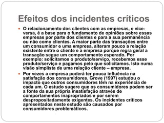 Efeitos dos incidentes críticos
 O relacionamento dos clientes com as empresas, e vice-
versa, é a base para o fundamento de opiniões sobre essas
empresas por parte dos clientes e para a sua permanência
ou não como clientes. A maior parte das transações entre
um consumidor e uma empresa, alteram pouco a relação
existente entre o cliente e a empresa porque regra geral a
transação segue um comportamento esperado. Por
exemplo: solicitamos o produto/serviço, recebemos esse
produto/serviço e pagamos pelo que solicitamos. Isto numa
visão simplista de uma relação cliente – empresa.
 Por vezes a empresa poderá ter pouca influência na
satisfação dos consumidores. Grove (1997) estudou o
impacto que outros consumidores têm na experiência de
cada um. O estudo sugere que os consumidores podem ser
a fonte da sua própria insatisfação através de
comportamentos inapropriados e por serem
despropositadamente exigentes. Os incidentes críticos
apresentados neste estudo são causados por
consumidores problemáticos.
 