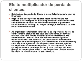 Efeito multiplicador de perda de
clientes.
 Satisfação e Lealdade do Cliente e o seu Relacionamento com as
Empresas
 Hoje em dia as empresas deverão focar a sua atenção nos
clientes. As estratégias de marketing deverão ser desenvolvidas
sempre tendo em conta os seus consumidores e qual o seu
comportamento ao longo do tempo, ou seja, o seu tempo de vida
enquanto consumidores.
 As organizações tomaram consciência da importância fulcral do
conhecimento profundo dos seus consumidores, de forma a
fazerem face a um rápido crescimento da concorrência. Os
consumidores, por seu lado, são cada vez mais exigentes,
minuciosos nas suas escolhas, e Conhecedores do mercado.
Senão por curiosidade própria, será certamente por um marketing
cada vez mais agressivo das empresas concorrentes, que os
consumidores tomam conhecimento de novas marcas, novos
conceitos e novos produtos. Assim, toda e qualquer empresa
deverá ter interesse em saber o que faz os seus clientes serem-
lhes fiéis ou abandonarem os seus serviços.
 