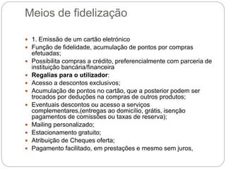 Meios de fidelização
 1. Emissão de um cartão eletrónico
 Função de fidelidade, acumulação de pontos por compras
efetuadas;
 Possibilita compras a crédito, preferencialmente com parceria de
instituição bancária/financeira
 Regalias para o utilizador:
 Acesso a descontos exclusivos;
 Acumulação de pontos no cartão, que a posterior podem ser
trocados por deduções na compras de outros produtos;
 Eventuais descontos ou acesso a serviços
complementares,(entregas ao domicílio, grátis, isenção
pagamentos de comissões ou taxas de reserva);
 Mailing personalizado;
 Estacionamento gratuito;
 Atribuição de Cheques oferta;
 Pagamento facilitado, em prestações e mesmo sem juros,
 