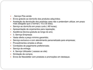  . Serviço Pós-venda
 Envio gratuito ao domicílio dos produtos adquiridos;
 Aceitação da devolução dos produtos caso não o pretendam utilizar, em prazo
mais alargado que o normal ( 15 a 30 dias);
 Serviço ao domicílio em prazo curto ( 48 horas);
 Apresentação de orçamentos para reparação;
 Assitência técnica gratuita ao longo do ano;
 3. Serviço Empresas
 Vasta oferta a preço mínimo garantido;
 Serviço exclusivo e com atendimento personalizado para empresas;
 Procedimentos simples e eficaz;
 Condições de pagamento preferenciais;
 Serviço de entrega.
 4. Serviço Utilizador ( acesso ao site)
 Similação de compra;
 Envio de Newsletter com produtos e promoções em destaque.
 