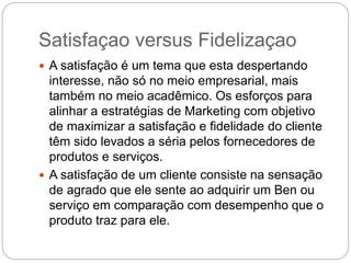 Satisfaçao versus Fidelizaçao
 A satisfação é um tema que esta despertando
interesse, não só no meio empresarial, mais
também no meio acadêmico. Os esforços para
alinhar a estratégias de Marketing com objetivo
de maximizar a satisfação e fidelidade do cliente
têm sido levados a séria pelos fornecedores de
produtos e serviços.
 A satisfação de um cliente consiste na sensação
de agrado que ele sente ao adquirir um Ben ou
serviço em comparação com desempenho que o
produto traz para ele.
 