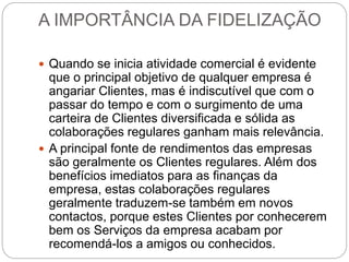 A IMPORTÂNCIA DA FIDELIZAÇÃO
 Quando se inicia atividade comercial é evidente
que o principal objetivo de qualquer empresa é
angariar Clientes, mas é indiscutível que com o
passar do tempo e com o surgimento de uma
carteira de Clientes diversificada e sólida as
colaborações regulares ganham mais relevância.
 A principal fonte de rendimentos das empresas
são geralmente os Clientes regulares. Além dos
benefícios imediatos para as finanças da
empresa, estas colaborações regulares
geralmente traduzem-se também em novos
contactos, porque estes Clientes por conhecerem
bem os Serviços da empresa acabam por
recomendá-los a amigos ou conhecidos.
 