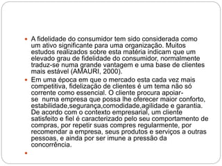  A fidelidade do consumidor tem sido considerada como
um ativo significante para uma organização. Muitos
estudos realizados sobre esta matéria indicam que um
elevado grau de fidelidade do consumidor, normalmente
traduz-se numa grande vantagem e uma base de clientes
mais estável (AMAURI, 2000).
 Em uma época em que o mercado esta cada vez mais
competitiva, fidelização de clientes é um tema não só
corrente como essencial. O cliente procura apoiar-
se numa empresa que possa lhe oferecer maior conforto,
estabilidade,segurança,comodidade,agilidade e garantia.
De acordo com o contexto empresarial, um cliente
satisfeito e fiel é caracterizado pelo seu comportamento de
compras, por repetir suas compres regularmente, por
recomendar a empresa, seus produtos e serviços a outras
pessoas, e ainda por ser imune a pressão da
concorrência.

 