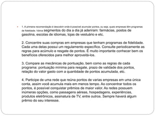  1. A primeira recomendação é descobrir onde é possível acumular pontos, ou seja, quais empresas têm programas
de fidelidade. Vários segmentos do dia a dia já aderiram: farmácias, postos de
gasolina, escolas de idiomas, lojas de vestuário e etc.
2. Concentre suas compras em empresas que tenham programas de fidelidade.
Cada uma delas possui um regulamento específico. Consulte periodicamente as
regras para acúmulo e resgate de pontos. É muito importante conhecer bem os
benefícios oferecidos para melhor aproveitá-los.
3. Compare as mecânicas de pontuação, bem como as regras de cada
programa: pontuação mínima para resgate, prazo de validade dos pontos,
relação do valor gasto com a quantidade de pontos acumulada, etc.
4. Participe de uma rede que reúna pontos de varias empresas em uma única
conta, assim você acumula mais em menos tempo. Ao concentrar todos os
pontos, é possível conquistar prêmios de maior valor. As redes possuem
inúmeras opções, como passagens aéreas, hospedagens, experiências,
produtos eletrônicos, assinatura de TV, entre outros. Sempre haverá algum
prêmio do seu interesse.
 