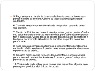  5. Peça sempre ao tendente do estabelecimento que credite os seus
pontos na hora da compra. Confira se todas as pontuações foram
creditadas.
6. Consulte sempre o prazo de validade dos pontos, para não deixar
que expirem.
7. Cartão de Crédito: em quase todos é possível ganhar pontos. Confira
seu saldo na fatura do cartão mensalmente, para saber quantos pontos
têm à disposição. Quase todos os bancos brasileiros são conectados à
Múltiplos, por exemplo. Não deixe de transferir os pontos do cartão
para a rede.
8. Faça todas as compras (da farmácia à viagem internacional) com o
cartão de crédito. Assim você pontua duas vezes: pelo estabelecimento
e pelo cartão de crédito.
9. Transfira outras contas rotineiras (como telefone e seguro saúde)
para a fatura do seu cartão. Assim você passa a ganhar mais pontos
pelo cartão de crédito.
10. Você ainda pode utilizar seus pontos para presentear alguém: com
passagens, produtos eletrônicos, livros, etc.
 