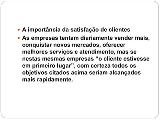  A importância da satisfação de clientes
 As empresas tentam diariamente vender mais,
conquistar novos mercados, oferecer
melhores serviços e atendimento, mas se
nestas mesmas empresas “o cliente estivesse
em primeiro lugar”, com certeza todos os
objetivos citados acima seriam alcançados
mais rapidamente.
 