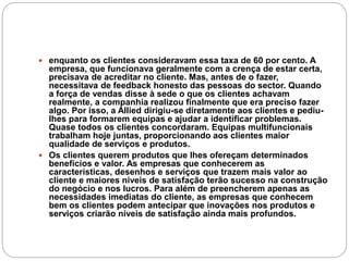  enquanto os clientes consideravam essa taxa de 60 por cento. A
empresa, que funcionava geralmente com a crença de estar certa,
precisava de acreditar no cliente. Mas, antes de o fazer,
necessitava de feedback honesto das pessoas do sector. Quando
a força de vendas disse à sede o que os clientes achavam
realmente, a companhia realizou finalmente que era preciso fazer
algo. Por isso, a Allied dirigiu-se diretamente aos clientes e pediu-
lhes para formarem equipas e ajudar a identificar problemas.
Quase todos os clientes concordaram. Equipas multifuncionais
trabalham hoje juntas, proporcionando aos clientes maior
qualidade de serviços e produtos.
 Os clientes querem produtos que lhes ofereçam determinados
benefícios e valor. As empresas que conhecerem as
características, desenhos e serviços que trazem mais valor ao
cliente e maiores níveis de satisfação terão sucesso na construção
do negócio e nos lucros. Para além de preencherem apenas as
necessidades imediatas do cliente, as empresas que conhecem
bem os clientes podem antecipar que inovações nos produtos e
serviços criarão níveis de satisfação ainda mais profundos.
 