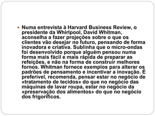  Numa entrevista à Harvard Business Review, o
presidente da Whirlpool, David Whitman,
aconselha a fazer projeções sobre o que os
clientes vão desejar no futuro, pensando de forma
inovadora e criativa. Sublinha que o micro-ondas
foi desenvolvido porque alguém pensou numa
forma mais fácil e mais rápida de preparar as
refeições, e não na forma de construir melhores
fornos. Whitman fornece exemplos para alterar os
padrões de pensamento e incentivar a inovação. É
preferível, recomenda, pensar estar no negócio de
«tratamento de tecidos» do que no negócio das
máquinas de lavar roupa, estar no negócio da
«preservação dos alimentos» do que no negócio
dos frigoríficos.
 