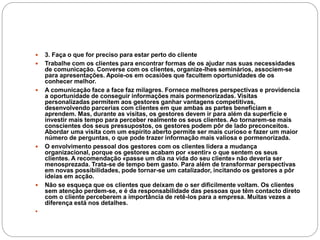  3. Faça o que for preciso para estar perto do cliente
 Trabalhe com os clientes para encontrar formas de os ajudar nas suas necessidades
de comunicação. Converse com os clientes, organize-lhes seminários, associem-se
para apresentações. Apoie-os em ocasiões que facultem oportunidades de os
conhecer melhor.
 A comunicação face a face faz milagres. Fornece melhores perspectivas e providencia
a oportunidade de conseguir informações mais pormenorizadas. Visitas
personalizadas permitem aos gestores ganhar vantagens competitivas,
desenvolvendo parcerias com clientes em que ambas as partes beneficiam e
aprendem. Mas, durante as visitas, os gestores devem ir para além da superfície e
investir mais tempo para perceber realmente os seus clientes. Ao tornarem-se mais
conscientes dos seus pressupostos, os gestores podem pôr de lado preconceitos.
Abordar uma visita com um espírito aberto permite ser mais curioso e fazer um maior
número de perguntas, o que pode trazer informação mais valiosa e pormenorizada.
 O envolvimento pessoal dos gestores com os clientes lidera a mudança
organizacional, porque os gestores acabam por «sentir» o que sentem os seus
clientes. A recomendação «passe um dia na vida do seu cliente» não deveria ser
menosprezada. Trata-se de tempo bem gasto. Para além de transformar perspectivas
em novas possibilidades, pode tornar-se um catalizador, incitando os gestores a pôr
ideias em acção.
 Não se esqueça que os clientes que deixam de o ser dificilmente voltam. Os clientes
sem atenção perdem-se, e é da responsabilidade das pessoas que têm contacto direto
com o cliente perceberem a importância de retê-los para a empresa. Muitas vezes a
diferença está nos detalhes.

 