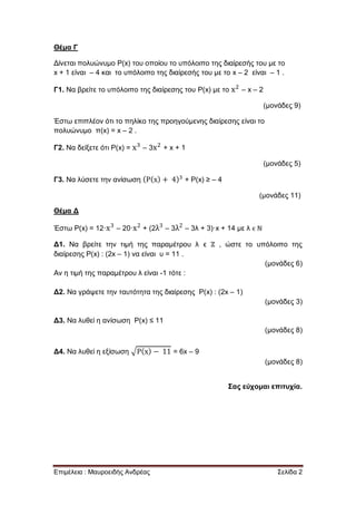 Επιμέλεια : Μαυροειδής Ανδρέας Σελίδα 2
Θέμα Γ
Δίνεται πολυώνυμο P(x) του οποίου το υπόλοιπο της διαίρεσής του με το
x + 1 είναι – 4 και το υπόλοιπο της διαίρεσής του με το x – 2 είναι – 1 .
Γ1. Να βρείτε το υπόλοιπο της διαίρεσης του P(x) με το – x – 2
(μονάδες 9)
Έστω επιπλέον ότι το πηλίκο της προηγούμενης διαίρεσης είναι το
πολυώνυμο π(x) = x – 2 .
Γ2. Να δείξετε ότι P(x) = – 3 + x + 1
(μονάδες 5)
Γ3. Να λύσετε την ανίσωση + P(x) ≥ – 4
(μονάδες 11)
Θέμα Δ
Έστω P(x) = 12· – 20· + (2 – 3 – 3λ + 3)·x + 14 με λ ϵ ℕ
Δ1. Να βρείτε την τιμή της παραμέτρου λ ϵ ℤ , ώστε το υπόλοιπο της
διαίρεσης Ρ(x) : (2x – 1) να είναι υ = 11 .
(μονάδες 6)
Αν η τιμή της παραμέτρου λ είναι -1 τότε :
Δ2. Να γράψετε την ταυτότητα της διαίρεσης Ρ(x) : (2x – 1)
(μονάδες 3)
Δ3. Να λυθεί η ανίσωση Ρ(x) ≤ 11
(μονάδες 8)
Δ4. Να λυθεί η εξίσωση = 6x – 9
(μονάδες 8)
Σας εύχομαι επιτυχία.
 