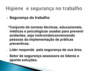  Segurança do trabalho
“Conjunto de normas técnicas, educacionais,
médicas e psicológicas usadas para prevenir
acidentes, seja instruindo/convencendo
pessoas da implementação de práticas
preventivas.
• Líder responde pela segurança de sua área.
• Setor de segurança assessora os líderes e
aponta soluções.
 
