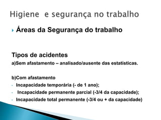  Áreas da Segurança do trabalho
Tipos de acidentes
a)Sem afastamento – analisado/ausente das estatísticas.
b)Com afastamento
• Incapacidade temporária (- de 1 ano);
• Incapacidade permanente parcial (-3/4 da capacidade);
• Incapacidade total permanente (-3/4 ou + da capacidade)
 