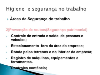  Áreas da Segurança do trabalho
2)Prevenção de roubos(Segurança patrimonial)
• Controle de entrada e saída de pessoas e
veículos;
• Estacionamento fora da área da empresa;
• Ronda pelos terrenos e no interior da empresa;
• Registro de máquinas, equipamentos e
ferramentas.
• Controles contábeis;
 