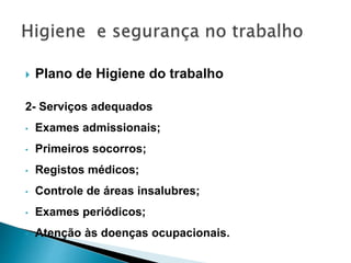  Plano de Higiene do trabalho
2- Serviços adequados
• Exames admissionais;
• Primeiros socorros;
• Registos médicos;
• Controle de áreas insalubres;
• Exames periódicos;
• Atenção às doenças ocupacionais.
 