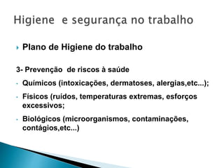  Plano de Higiene do trabalho
3- Prevenção de riscos à saúde
• Químicos (intoxicações, dermatoses, alergias,etc...);
• Físicos (ruídos, temperaturas extremas, esforços
excessivos;
• Biológicos (microorganismos, contaminações,
contágios,etc...)
 