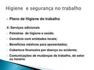  Plano de Higiene do trabalho
4- Serviços adicionais
• Palestras de higiene e saúde;
• Convênio com entidades locais;
• Benefícios médicos para aposentados;
• Cobertura financeira por doença ou acidente;
• Comunicações de mudanças de trabalho, de setor
ou horário.
 