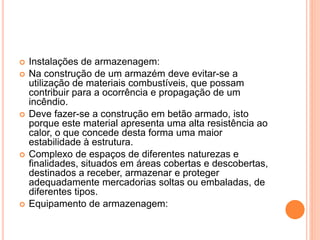  Instalações de armazenagem:
 Na construção de um armazém deve evitar-se a
utilização de materiais combustíveis, que possam
contribuir para a ocorrência e propagação de um
incêndio.
 Deve fazer-se a construção em betão armado, isto
porque este material apresenta uma alta resistência ao
calor, o que concede desta forma uma maior
estabilidade à estrutura.
 Complexo de espaços de diferentes naturezas e
finalidades, situados em áreas cobertas e descobertas,
destinados a receber, armazenar e proteger
adequadamente mercadorias soltas ou embaladas, de
diferentes tipos.
 Equipamento de armazenagem:
 