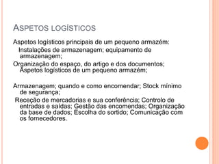 ASPETOS LOGÍSTICOS
Aspetos logísticos principais de um pequeno armazém:
Instalações de armazenagem; equipamento de
armazenagem;
Organização do espaço, do artigo e dos documentos;
Aspetos logísticos de um pequeno armazém;
Armazenagem; quando e como encomendar; Stock mínimo
de segurança;
Receção de mercadorias e sua conferência; Controlo de
entradas e saídas; Gestão das encomendas; Organização
da base de dados; Escolha do sortido; Comunicação com
os fornecedores.
 