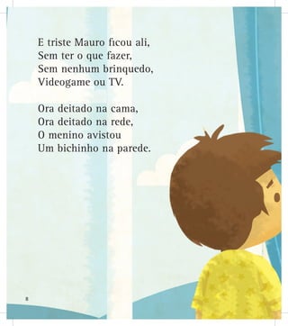 E triste Mauro ficou ali,
Sem ter o que fazer,
Sem nenhum brinquedo,
Videogame ou TV.
Ora deitado na cama,
Ora deitado na rede,
O menino avistou
Um bichinho na parede.
8
 