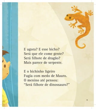E agora? E esse bicho?
Será que ele come gente?
Será filhote de dragão?
Mais parece de serpente.
E o bichinho ligeiro
Fugia com medo de Mauro.
O menino até pensou:
“Será filhote de dinossauro?”
9
 