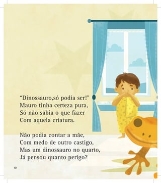 “Dinossauro,só podia ser!”
Mauro tinha certeza pura,
Só não sabia o que fazer
Com aquela criatura.
Não podia contar a mãe,
Com medo de outro castigo,
Mas um dinossauro no quarto,
Já pensou quanto perigo?
10
 