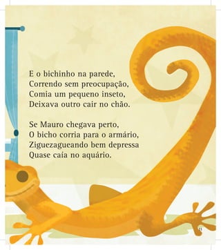 E o bichinho na parede,
Correndo sem preocupação,
Comia um pequeno inseto,
Deixava outro cair no chão.
Se Mauro chegava perto,
O bicho corria para o armário,
Ziguezagueando bem depressa
Quase caía no aquário.
11
 