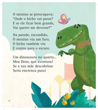 O menino se preocupava:
“Onde o bicho vai parar?
E se ele ficar bem grande,
Vai querer me devorar?”
Na parede, escondido,
O menino viu um furo,
O bicho também viu
E correu para o escuro.
Um dinossauro no quarto...
Meu Deus, que aventura!
Se a sua mãe descobrisse
Seria encrenca pura!
12
 