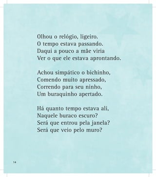 Olhou o relógio, ligeiro.
O tempo estava passando.
Daqui a pouco a mãe viria
Ver o que ele estava aprontando.
Achou simpático o bichinho,
Comendo muito apressado,
Correndo para seu ninho,
Um buraquinho apertado.
Há quanto tempo estava ali,
Naquele buraco escuro?
Será que entrou pela janela?
Será que veio pelo muro?
14
 