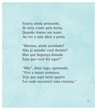 Estava ainda pensando,
Se teria vindo pela horta,
Quando tomou um susto
Ao ver a mãe abrir a porta.
“Menino, ainda acordado?
Não já mandei você dormir?
Mas que bagunça danada
Essa que você fez aqui?”
“Mãe”, disse logo, apressado.
“Vivi a maior aventura.
Veja que aqui neste quarto
Foi onde encontrei uma criatura.”
15
 