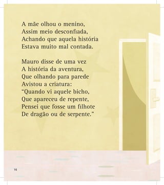 A mãe olhou o menino,
Assim meio desconfiada,
Achando que aquela história
Estava muito mal contada.
Mauro disse de uma vez
A história da aventura,
Que olhando para parede
Avistou a criatura:
“Quando vi aquele bicho,
Que apareceu de repente,
Pensei que fosse um filhote
De dragão ou de serpente.”
16
 