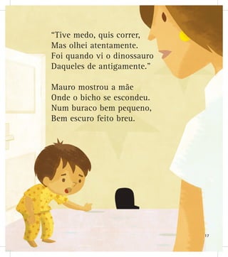 “Tive medo, quis correr,
Mas olhei atentamente.
Foi quando vi o dinossauro
Daqueles de antigamente.”
Mauro mostrou a mãe
Onde o bicho se escondeu.
Num buraco bem pequeno,
Bem escuro feito breu.
17
 