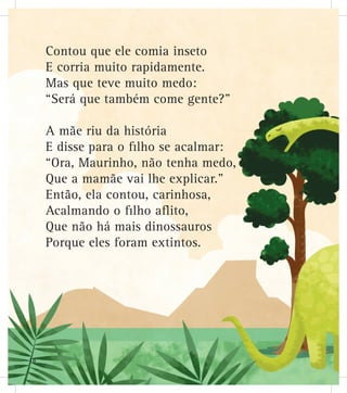 Contou que ele comia inseto
E corria muito rapidamente.
Mas que teve muito medo:
“Será que também come gente?”
A mãe riu da história
E disse para o filho se acalmar:
“Ora, Maurinho, não tenha medo,
Que a mamãe vai lhe explicar.”
Então, ela contou, carinhosa,
Acalmando o filho aflito,
Que não há mais dinossauros
Porque eles foram extintos.
18
 
