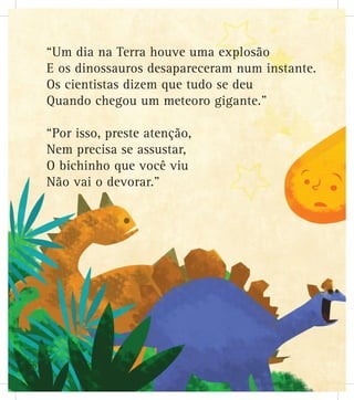 “Um dia na Terra houve uma explosão
E os dinossauros desapareceram num instante.
Os cientistas dizem que tudo se deu
Quando chegou um meteoro gigante.”
“Por isso, preste atenção,
Nem precisa se assustar,
O bichinho que você viu
Não vai o devorar.”
20
 