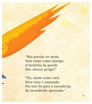 “Não precisa ter medo,
Nem tratar como inimigo.
O bichinho da parede
Não oferece perigo!”
“Ele, assim como você,
Deve estar é assustado.
Por isso foi para o esconderijo
Se escondendo apressado.”
21
 