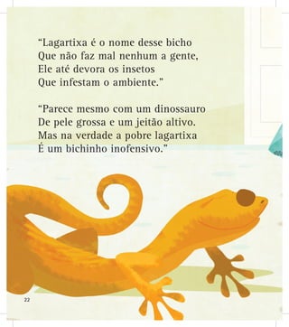 “Lagartixa é o nome desse bicho
Que não faz mal nenhum a gente,
Ele até devora os insetos
Que infestam o ambiente.”
“Parece mesmo com um dinossauro
De pele grossa e um jeitão altivo.
Mas na verdade a pobre lagartixa
É um bichinho inofensivo.”
22
 