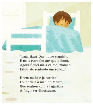 “Lagartixa? Que nome esquisito!
É mais estranho até que o dono.
Agora fiquei mais calmo, mamãe.
Estou até sentindo um sono...”
E sem medo e já sorrindo
Foi dormir o menino Mauro,
Que sonhou com a lagartixa
A fingir ser dinossauro.
23
 