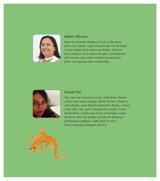 Débora Oliveira
Nasci em Senador Pompeu, Ceará. A literatura
para mim é poder viajar sem precisar sair do lugar,
é viver sempre uma nova experiência. Escrever
para criança é ter a certeza de que o investimento
terá retorno, pois assim teremos um país mais
justo, com pessoas mais esclarecidas.
Suzana Paz
Olá, nasci em Fortaleza, Ceará. Além deste, ilustrei
vários livros para crianças, Diário do Sol e Vende-se
uma família, pelas Edições Demócrito Rocha, e Chuá,
Chuá, Buá, Buá, pelo Armazém da Cultura. Gosto
de desenhar, e desde que eu era criancinha, nunca
deixei de criar um mundo colorido de histórias e
personagens mágicos. Saiba mais de mim:
http://suzanapaz.blogspot.com.br/.
 