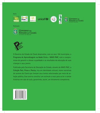 Realização
Apoio
O Governo do Estado do Ceará desenvolve, com os seus 184 municípios, o
Programa de Aprendizagem na Idade Certa - MAIS PAIC, com o compro-
misso de garantir e elevar a qualidade e os resultados da educação de suas
crianças e seus jovens.
Publicada pela Secretaria da Educação do Estado, através do MAIS PAIC, a
Coleção Paic, Prosa e Poesia, rica em identidade cultural, reúne narrativas
de autores do Ceará que tiveram seus textos selecionados por meio de se-
leção pública. Esse acervo constitui um estímulo a mais para se ler e contar
histórias em sala de aula, garantindo, assim, um letramento competente.
 