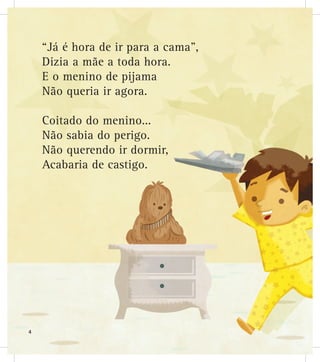 “Já é hora de ir para a cama”,
Dizia a mãe a toda hora.
E o menino de pijama
Não queria ir agora.
Coitado do menino...
Não sabia do perigo.
Não querendo ir dormir,
Acabaria de castigo.
4
 