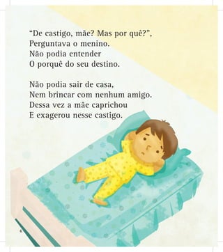“De castigo, mãe? Mas por quê?”,
Perguntava o menino.
Não podia entender
O porquê do seu destino.
Não podia sair de casa,
Nem brincar com nenhum amigo.
Dessa vez a mãe caprichou
E exagerou nesse castigo.
6
 