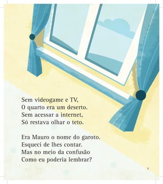 Sem videogame e TV,
O quarto era um deserto.
Sem acessar a internet,
Só restava olhar o teto.
Era Mauro o nome do garoto.
Esqueci de lhes contar.
Mas no meio da confusão
Como eu poderia lembrar?
7
 