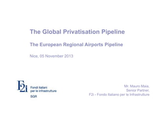 The Global Privatisation Pipeline
The European Regional Airports Pipeline
Nice, 05 November 2013
Mr. Mauro Maia,
Senior Partner,
F2i - Fondo Italiano per le Infrastrutture
 