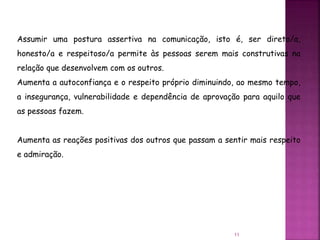 11
Assumir uma postura assertiva na comunicação, isto é, ser direto/a,
honesto/a e respeitoso/a permite às pessoas serem mais construtivas na
relação que desenvolvem com os outros.
Aumenta a autoconfiança e o respeito próprio diminuindo, ao mesmo tempo,
a insegurança, vulnerabilidade e dependência de aprovação para aquilo que
as pessoas fazem.
Aumenta as reações positivas dos outros que passam a sentir mais respeito
e admiração.
 