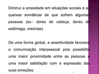 12
Diminui a ansiedade em situações sociais e as
queixas somáticas de que sofrem algumas
pessoas (ex.: dores de cabeça, dores de
estômago, insónias).
De uma forma global, a assertividade favorece
a comunicação interpessoal pois possibilita
uma maior proximidade entre as pessoas e
uma maior satisfação com a expressão das
suas emoções.
 