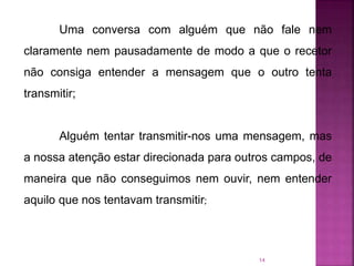 14
Uma conversa com alguém que não fale nem
claramente nem pausadamente de modo a que o recetor
não consiga entender a mensagem que o outro tenta
transmitir;
Alguém tentar transmitir-nos uma mensagem, mas
a nossa atenção estar direcionada para outros campos, de
maneira que não conseguimos nem ouvir, nem entender
aquilo que nos tentavam transmitir;
 